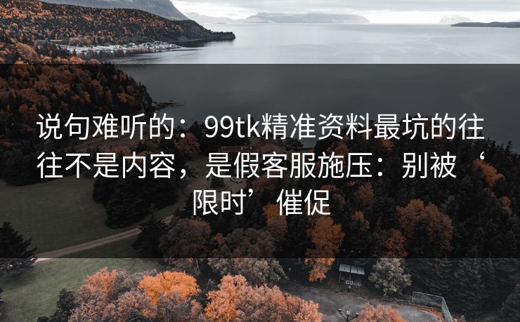 说句难听的：99tk精准资料最坑的往往不是内容，是假客服施压：别被‘限时’催促