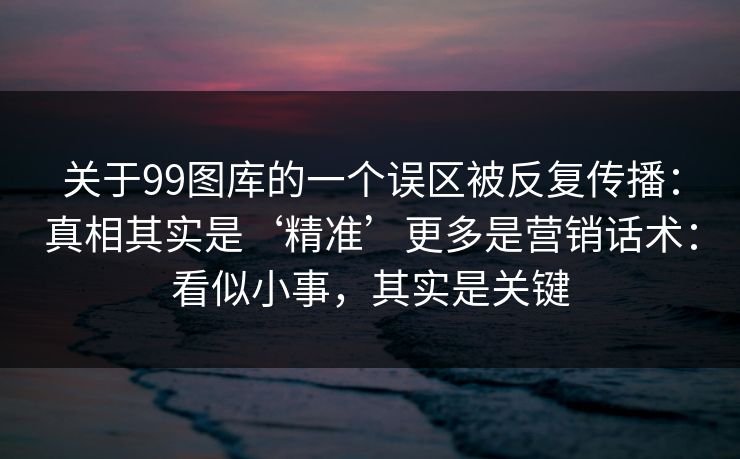 关于99图库的一个误区被反复传播：真相其实是‘精准’更多是营销话术：看似小事，其实是关键