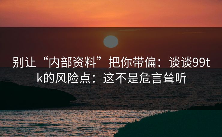 别让“内部资料”把你带偏：谈谈99tk的风险点：这不是危言耸听