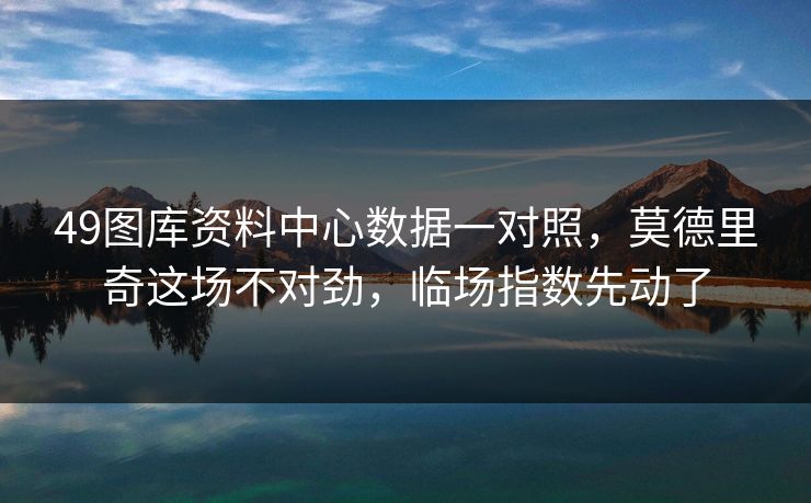 49图库资料中心数据一对照，莫德里奇这场不对劲，临场指数先动了