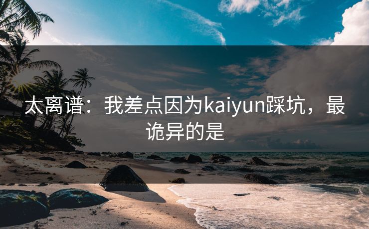 太离谱：我差点因为kaiyun踩坑，最诡异的是