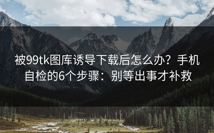 被99tk图库诱导下载后怎么办？手机自检的6个步骤：别等出事才补救