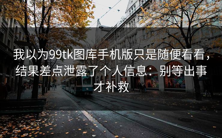 我以为99tk图库手机版只是随便看看，结果差点泄露了个人信息：别等出事才补救