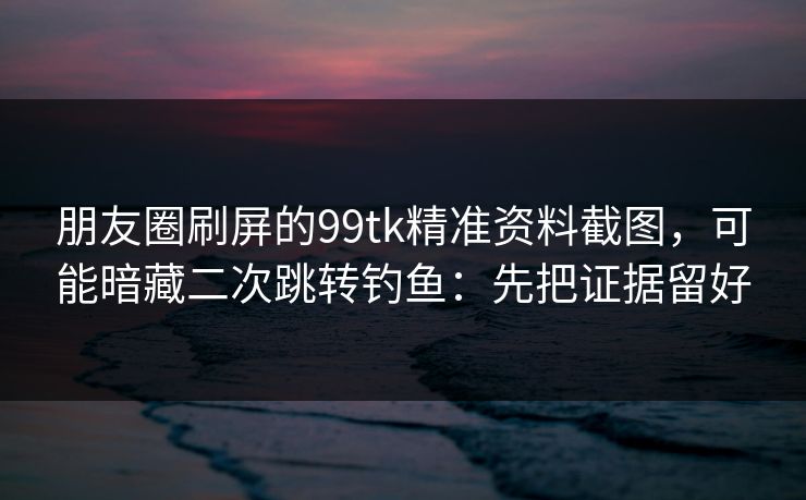 朋友圈刷屏的99tk精准资料截图，可能暗藏二次跳转钓鱼：先把证据留好