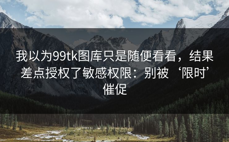 我以为99tk图库只是随便看看，结果差点授权了敏感权限：别被‘限时’催促
