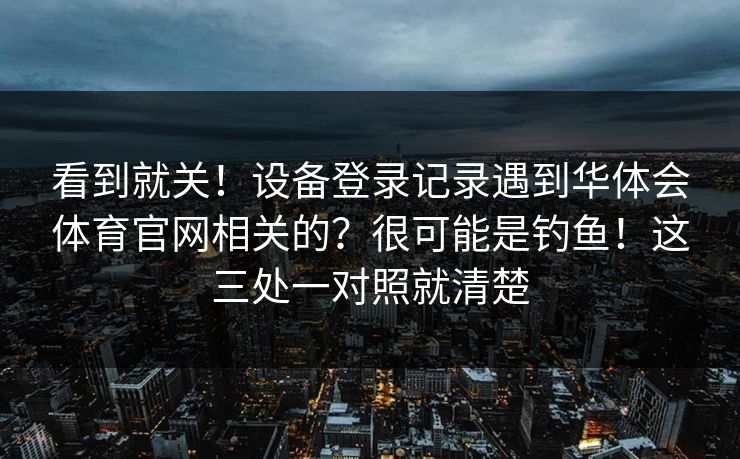 看到就关！设备登录记录遇到华体会体育官网相关的？很可能是钓鱼！这三处一对照就清楚