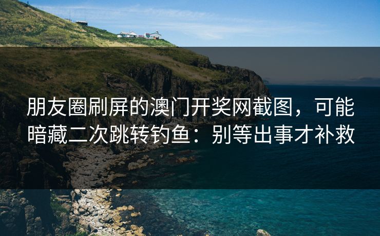 朋友圈刷屏的澳门开奖网截图，可能暗藏二次跳转钓鱼：别等出事才补救