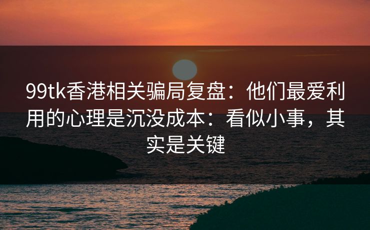99tk香港相关骗局复盘：他们最爱利用的心理是沉没成本：看似小事，其实是关键