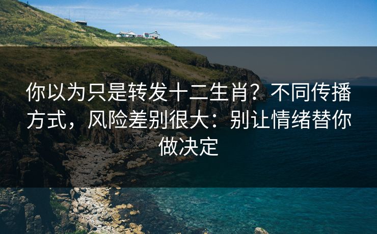 你以为只是转发十二生肖？不同传播方式，风险差别很大：别让情绪替你做决定