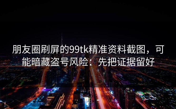 朋友圈刷屏的99tk精准资料截图，可能暗藏盗号风险：先把证据留好