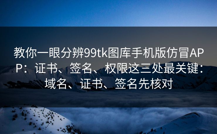 教你一眼分辨99tk图库手机版仿冒APP：证书、签名、权限这三处最关键：域名、证书、签名先核对