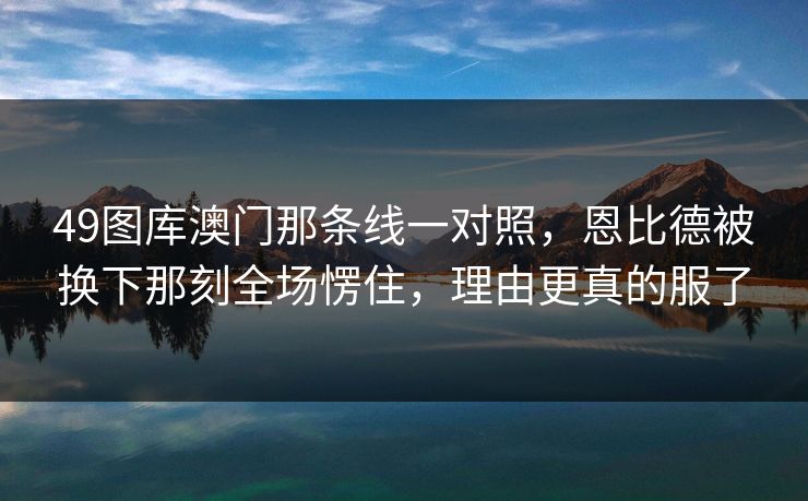 49图库澳门那条线一对照，恩比德被换下那刻全场愣住，理由更真的服了