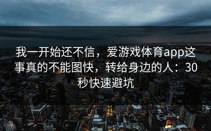 我一开始还不信，爱游戏体育app这事真的不能图快，转给身边的人：30秒快速避坑