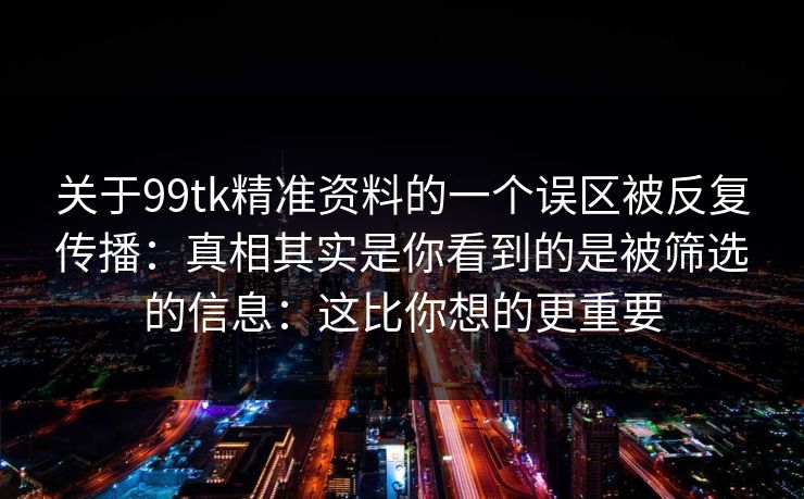 关于99tk精准资料的一个误区被反复传播：真相其实是你看到的是被筛选的信息：这比你想的更重要
