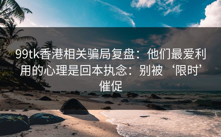 99tk香港相关骗局复盘：他们最爱利用的心理是回本执念：别被‘限时’催促