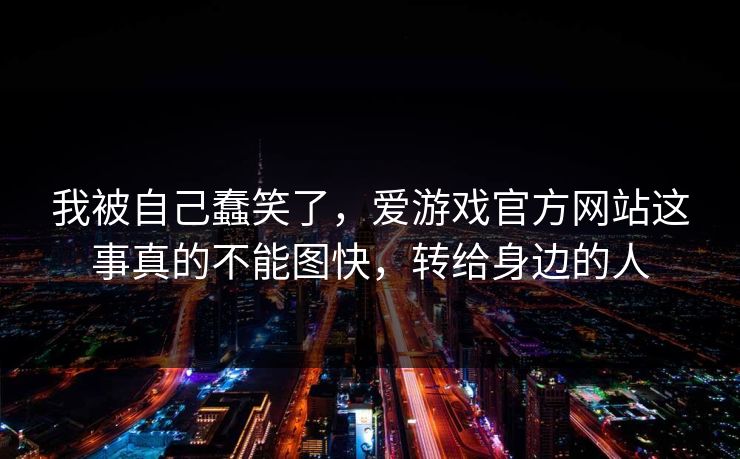 我被自己蠢笑了，爱游戏官方网站这事真的不能图快，转给身边的人