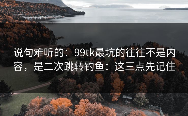 说句难听的：99tk最坑的往往不是内容，是二次跳转钓鱼：这三点先记住