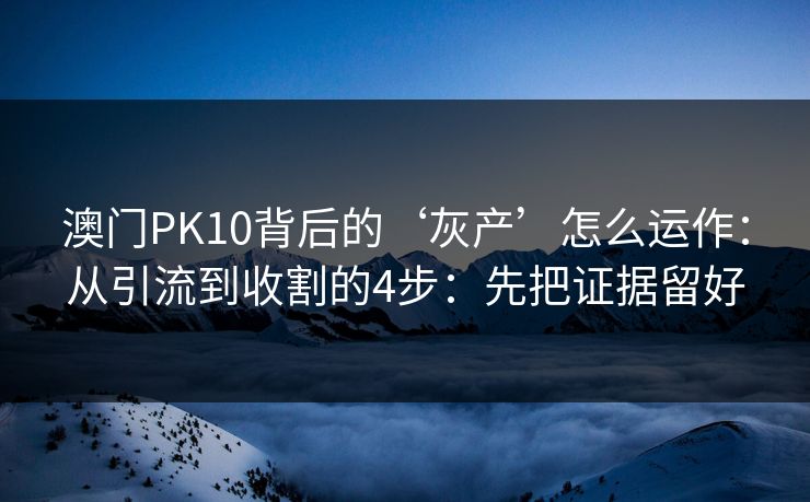 澳门PK10背后的‘灰产’怎么运作：从引流到收割的4步：先把证据留好