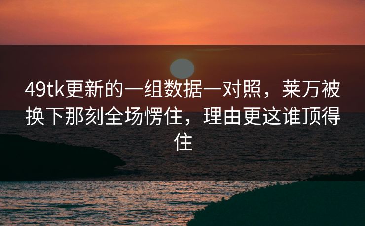 49tk更新的一组数据一对照，莱万被换下那刻全场愣住，理由更这谁顶得住