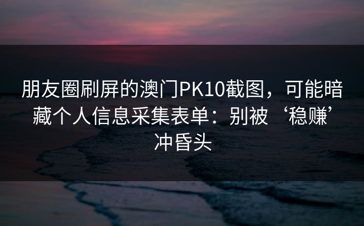 朋友圈刷屏的澳门PK10截图，可能暗藏个人信息采集表单：别被‘稳赚’冲昏头