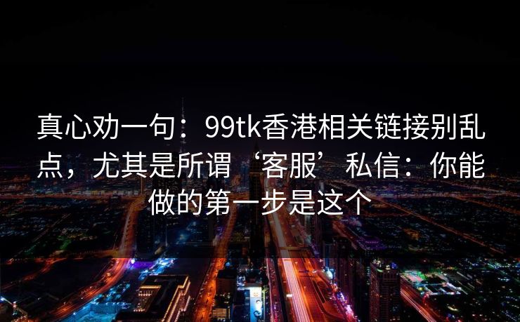 真心劝一句：99tk香港相关链接别乱点，尤其是所谓‘客服’私信：你能做的第一步是这个