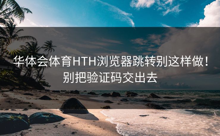 华体会体育HTH浏览器跳转别这样做！别把验证码交出去