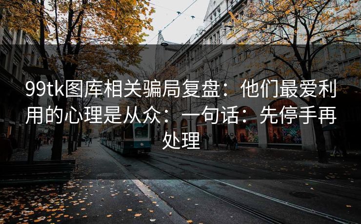 99tk图库相关骗局复盘：他们最爱利用的心理是从众：一句话：先停手再处理