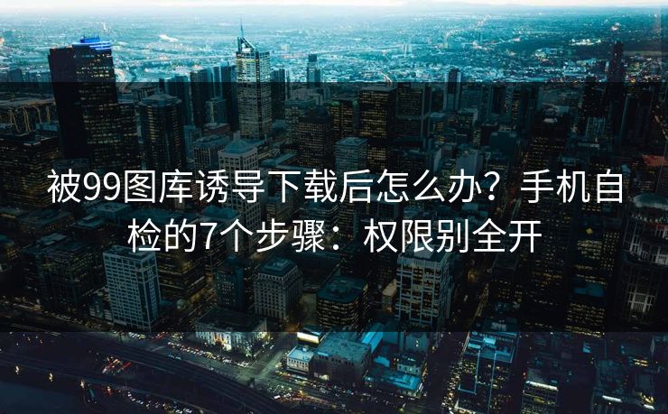 被99图库诱导下载后怎么办？手机自检的7个步骤：权限别全开