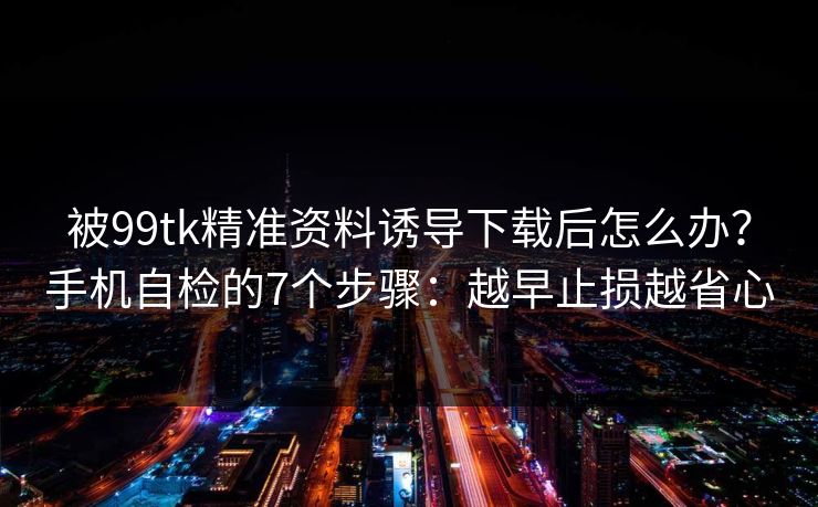被99tk精准资料诱导下载后怎么办？手机自检的7个步骤：越早止损越省心