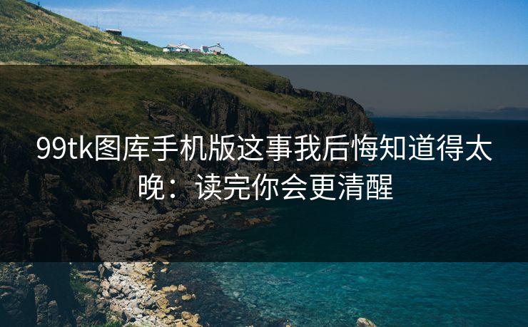 99tk图库手机版这事我后悔知道得太晚：读完你会更清醒