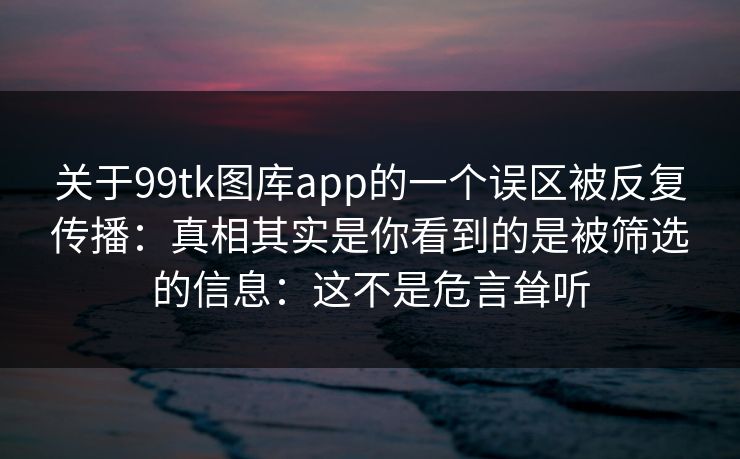 关于99tk图库app的一个误区被反复传播：真相其实是你看到的是被筛选的信息：这不是危言耸听