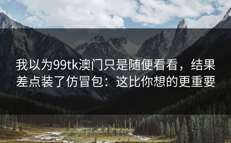 我以为99tk澳门只是随便看看，结果差点装了仿冒包：这比你想的更重要