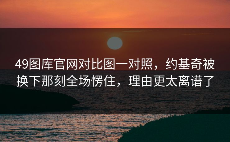 49图库官网对比图一对照，约基奇被换下那刻全场愣住，理由更太离谱了