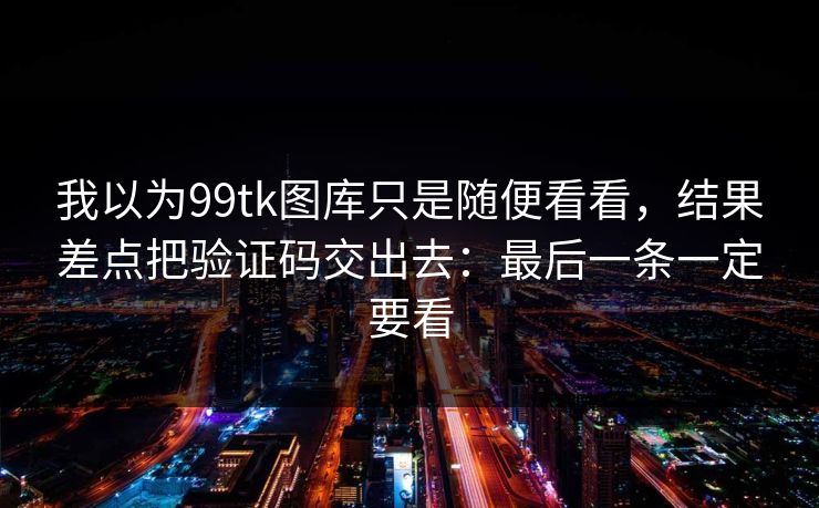 我以为99tk图库只是随便看看，结果差点把验证码交出去：最后一条一定要看
