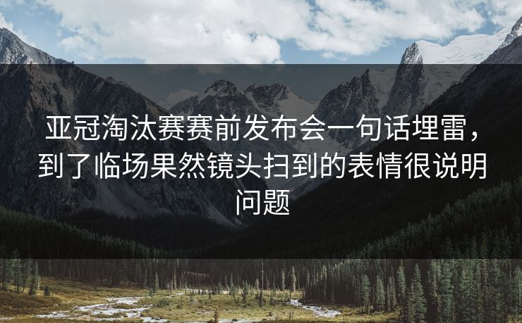 亚冠淘汰赛赛前发布会一句话埋雷，到了临场果然镜头扫到的表情很说明问题