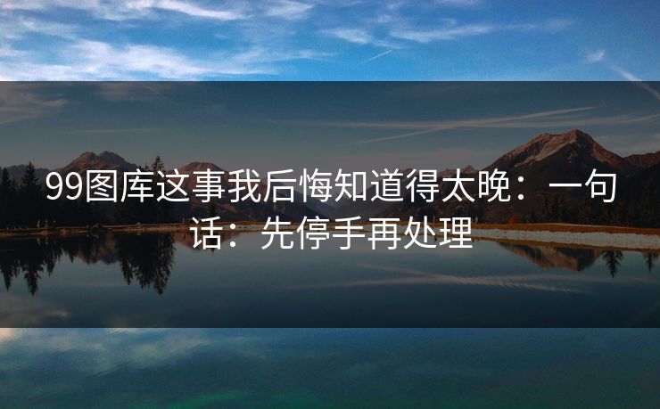 99图库这事我后悔知道得太晚：一句话：先停手再处理