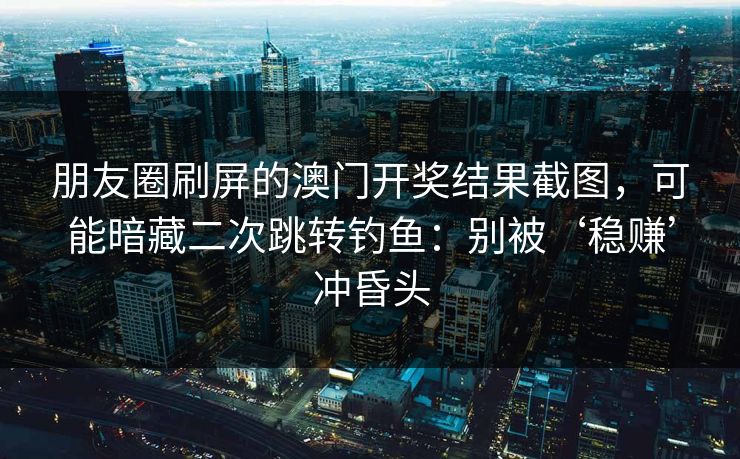 朋友圈刷屏的澳门开奖结果截图，可能暗藏二次跳转钓鱼：别被‘稳赚’冲昏头