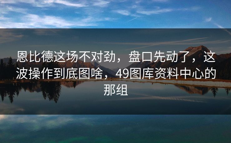 恩比德这场不对劲，盘口先动了，这波操作到底图啥，49图库资料中心的那组