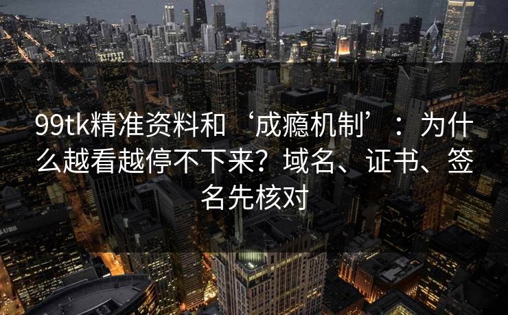 99tk精准资料和‘成瘾机制’：为什么越看越停不下来？域名、证书、签名先核对