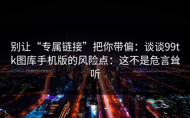 别让“专属链接”把你带偏：谈谈99tk图库手机版的风险点：这不是危言耸听