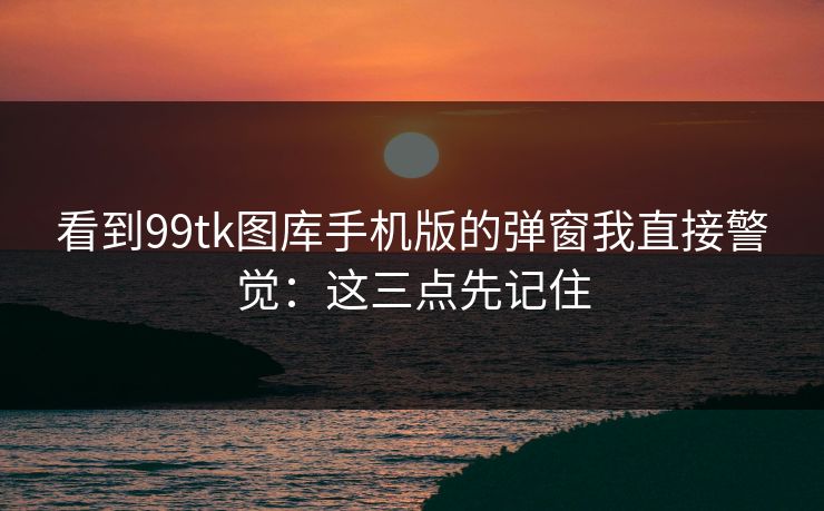 看到99tk图库手机版的弹窗我直接警觉：这三点先记住