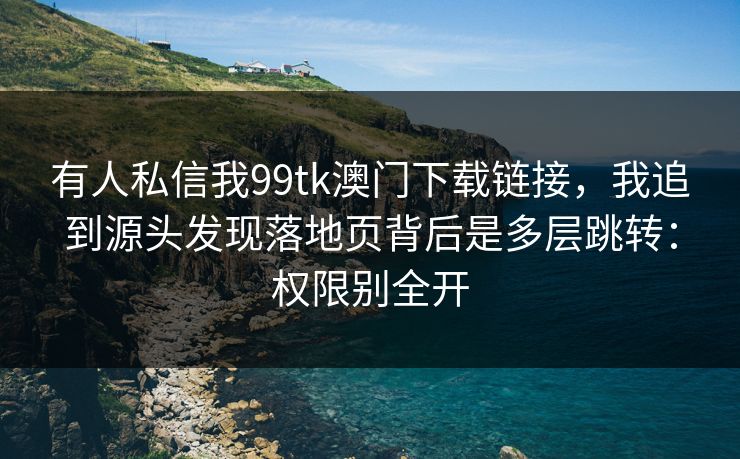 有人私信我99tk澳门下载链接，我追到源头发现落地页背后是多层跳转：权限别全开
