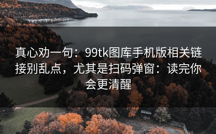 真心劝一句：99tk图库手机版相关链接别乱点，尤其是扫码弹窗：读完你会更清醒