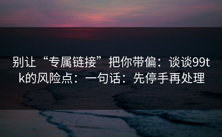 别让“专属链接”把你带偏：谈谈99tk的风险点：一句话：先停手再处理