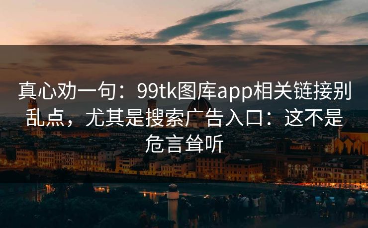 真心劝一句：99tk图库app相关链接别乱点，尤其是搜索广告入口：这不是危言耸听