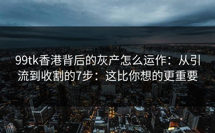99tk香港背后的灰产怎么运作：从引流到收割的7步：这比你想的更重要